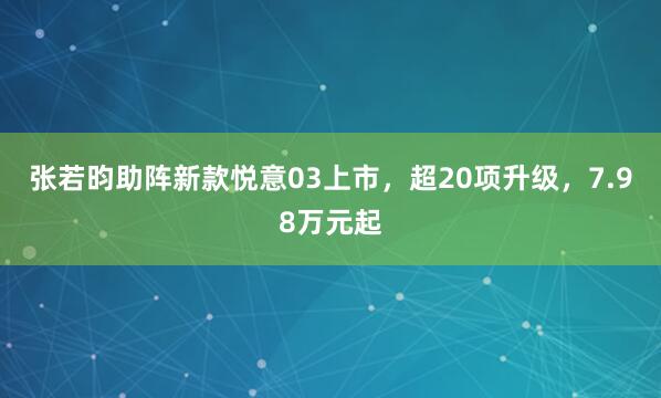 张若昀助阵新款悦意03上市，超20项升级，7.98万元起