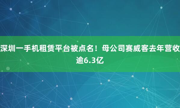深圳一手机租赁平台被点名！母公司赛威客去年营收逾6.3亿