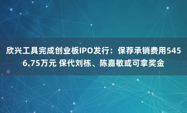欣兴工具完成创业板IPO发行：保荐承销费用5456.75万元 保代刘栋、陈嘉敏或可拿奖金