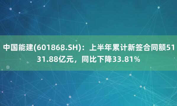 中国能建(601868.SH)：上半年累计新签合同额5131.88亿元，同比下降33.81%