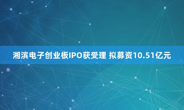 湘滨电子创业板IPO获受理 拟募资10.51亿元
