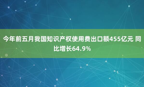今年前五月我国知识产权使用费出口额455亿元 同比增长64.9%