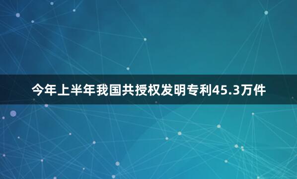 今年上半年我国共授权发明专利45.3万件