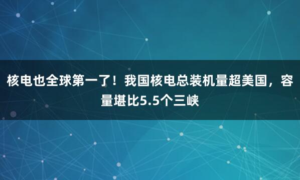 核电也全球第一了！我国核电总装机量超美国，容量堪比5.5个三峡