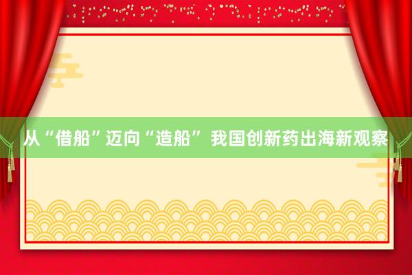 从“借船”迈向“造船” 我国创新药出海新观察