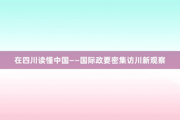 在四川读懂中国——国际政要密集访川新观察
