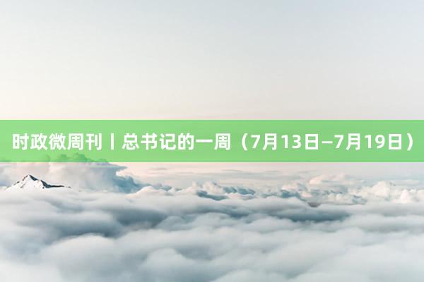 时政微周刊丨总书记的一周（7月13日—7月19日）