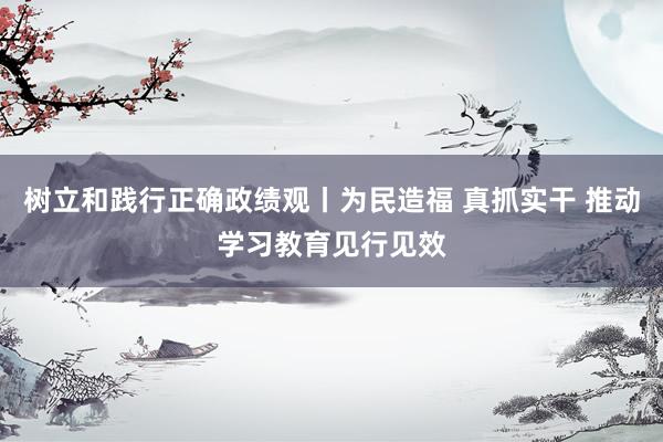 树立和践行正确政绩观丨为民造福 真抓实干 推动学习教育见行见效