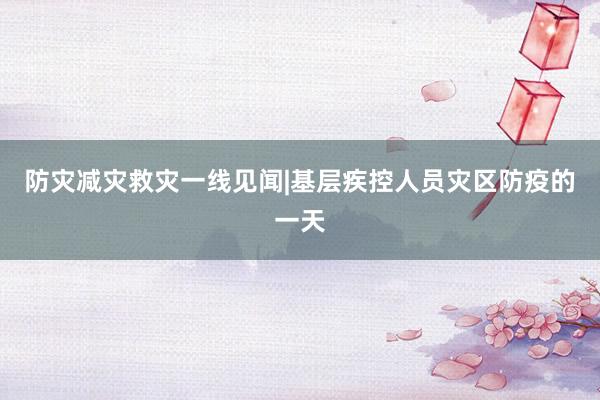 防灾减灾救灾一线见闻|基层疾控人员灾区防疫的一天