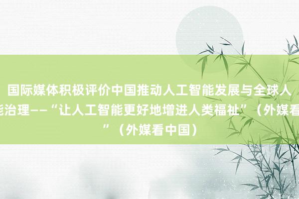 国际媒体积极评价中国推动人工智能发展与全球人工智能治理——“让人工智能更好地增进人类福祉”（外媒看中国）