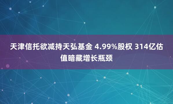 天津信托欲减持天弘基金 4.99%股权 314亿估值暗藏增长瓶颈