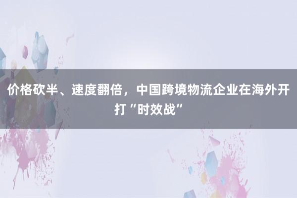 价格砍半、速度翻倍，中国跨境物流企业在海外开打“时效战”