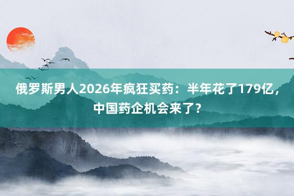俄罗斯男人2026年疯狂买药：半年花了179亿，中国药企机会来了？