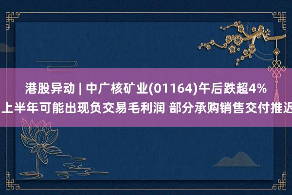 港股异动 | 中广核矿业(01164)午后跌超4% 上半年可能出现负交易毛利润 部分承购销售交付推迟