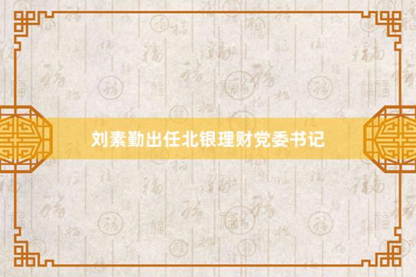 刘素勤出任北银理财党委书记