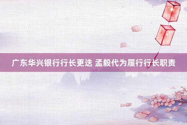 广东华兴银行行长更迭 孟毅代为履行行长职责