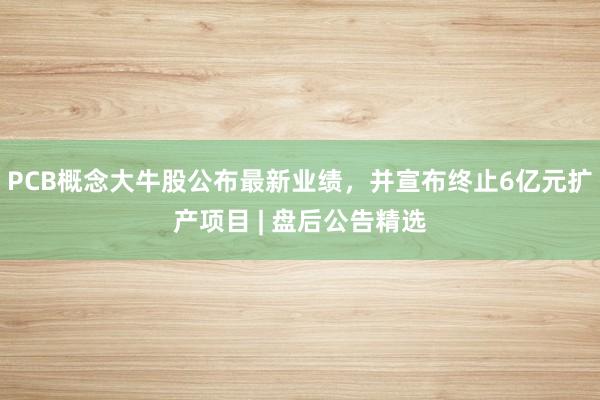 PCB概念大牛股公布最新业绩，并宣布终止6亿元扩产项目 | 盘后公告精选