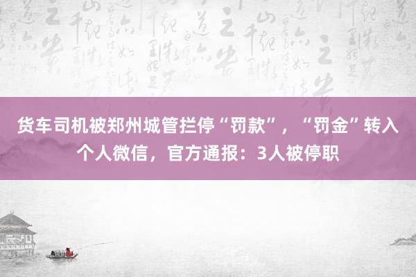 货车司机被郑州城管拦停“罚款”，“罚金”转入个人微信，官方通报：3人被停职