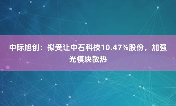 中际旭创：拟受让中石科技10.47%股份，加强光模块散热