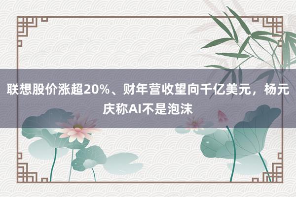 联想股价涨超20%、财年营收望向千亿美元，杨元庆称AI不是泡沫