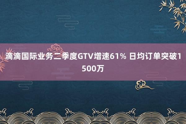 滴滴国际业务二季度GTV增速61% 日均订单突破1500万