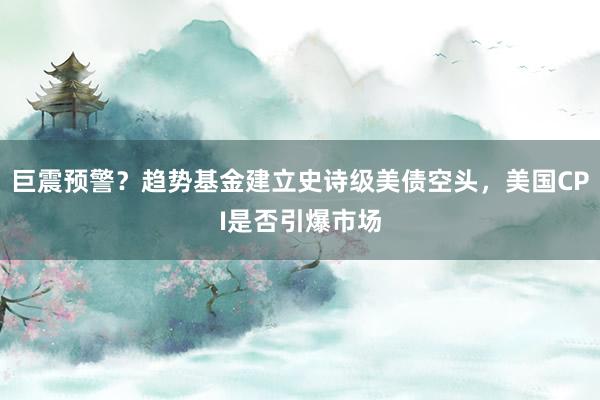 巨震预警？趋势基金建立史诗级美债空头，美国CPI是否引爆市场