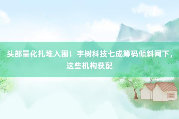头部量化扎堆入围！宇树科技七成筹码倾斜网下，这些机构获配