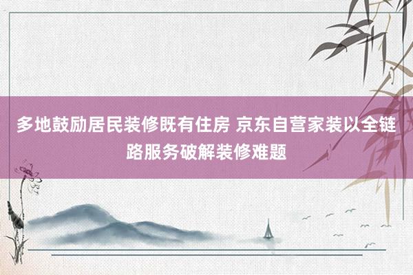 多地鼓励居民装修既有住房 京东自营家装以全链路服务破解装修难题