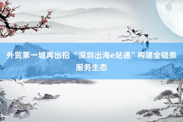 外贸第一城再出招 “深圳出海e站通”构建全链条服务生态