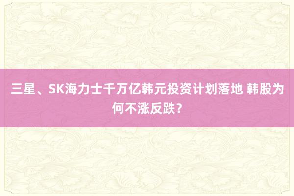 三星、SK海力士千万亿韩元投资计划落地 韩股为何不涨反跌？