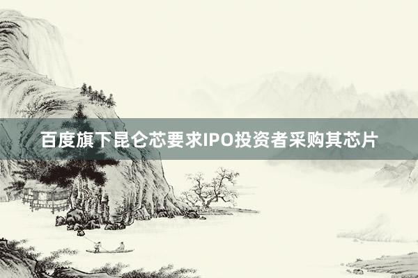 百度旗下昆仑芯要求IPO投资者采购其芯片