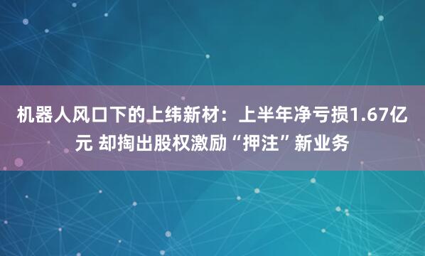 机器人风口下的上纬新材：上半年净亏损1.67亿元 却掏出股权激励“押注”新业务