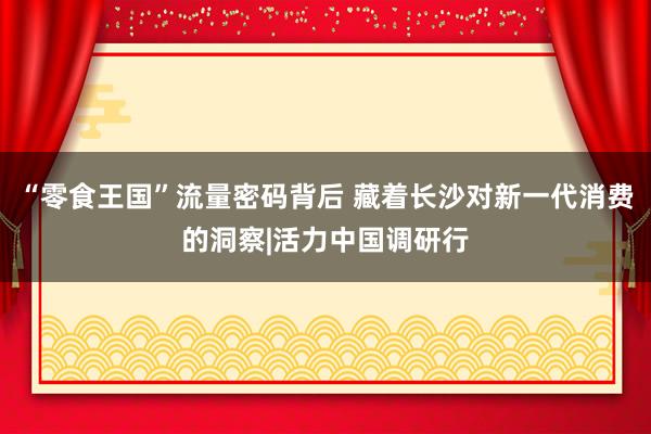 “零食王国”流量密码背后 藏着长沙对新一代消费的洞察|活力中国调研行