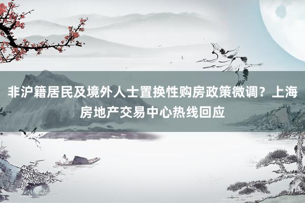 非沪籍居民及境外人士置换性购房政策微调？上海房地产交易中心热线回应
