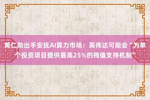 黄仁勋出手安抚AI算力市场：英伟达可能会“为单个投资项目提供最高25%的残值支持机制”