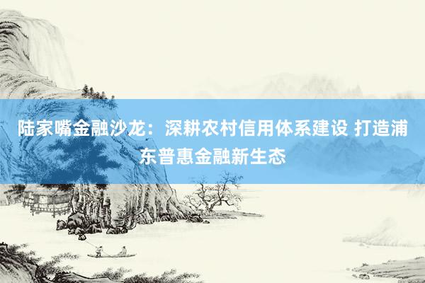 陆家嘴金融沙龙：深耕农村信用体系建设 打造浦东普惠金融新生态