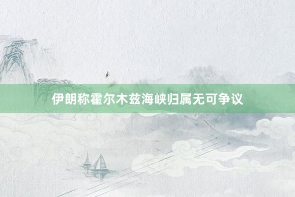 伊朗称霍尔木兹海峡归属无可争议