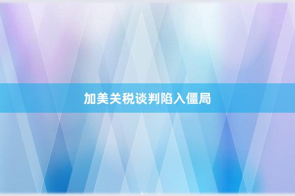 加美关税谈判陷入僵局