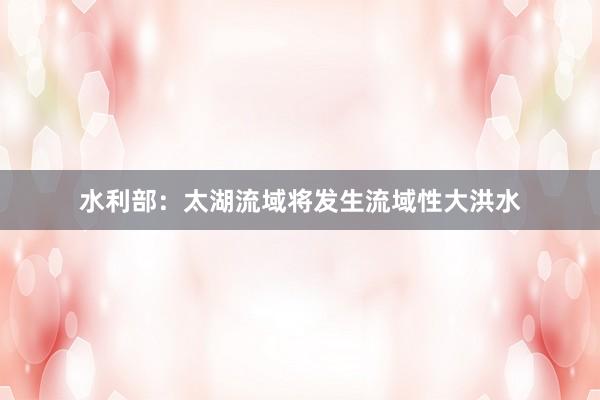 水利部：太湖流域将发生流域性大洪水