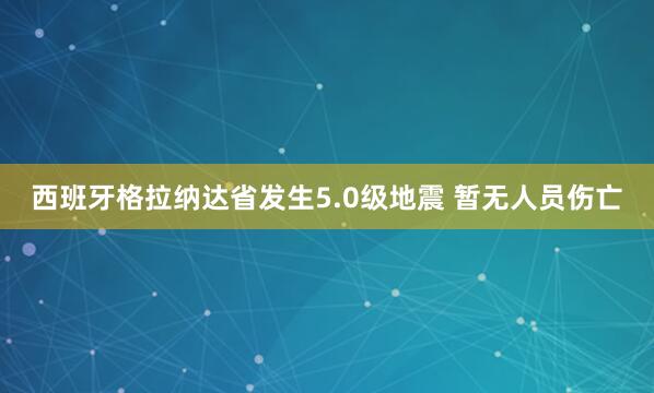 西班牙格拉纳达省发生5.0级地震 暂无人员伤亡