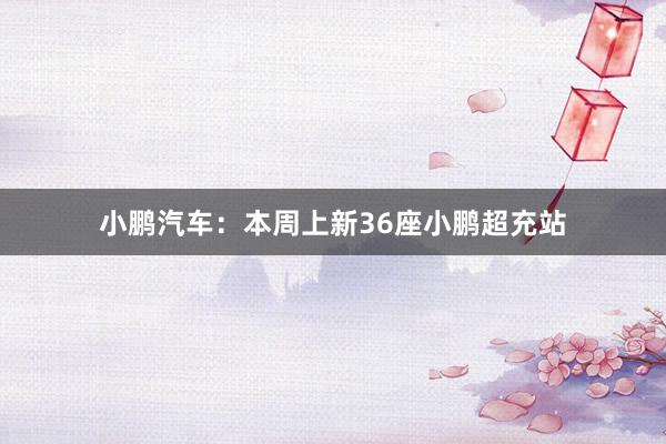 小鹏汽车：本周上新36座小鹏超充站