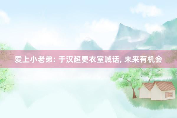 爱上小老弟: 于汉超更衣室喊话, 未来有机会