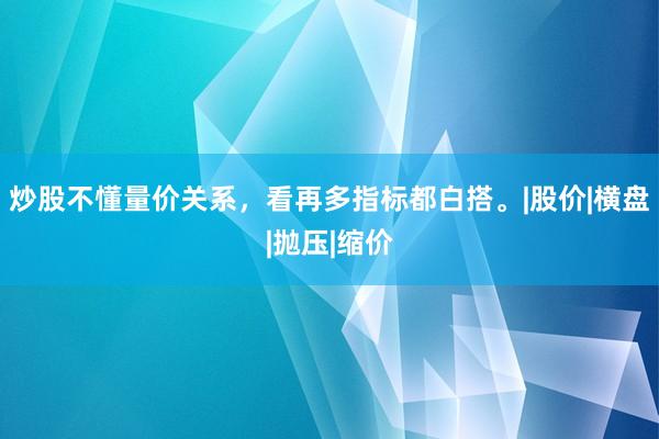 炒股不懂量价关系，看再多指标都白搭。|股价|横盘|抛压|缩价