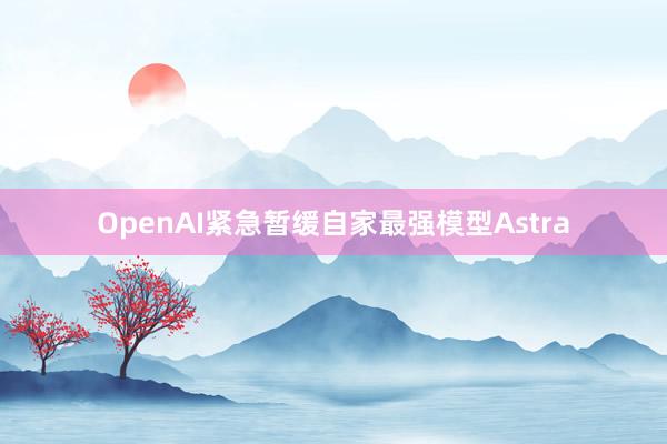 OpenAI紧急暂缓自家最强模型Astra