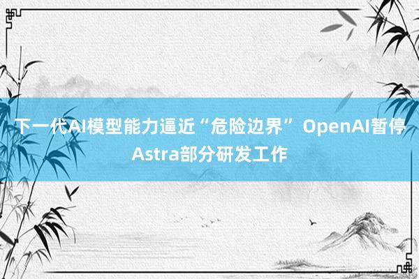 下一代AI模型能力逼近“危险边界” OpenAI暂停Astra部分研发工作