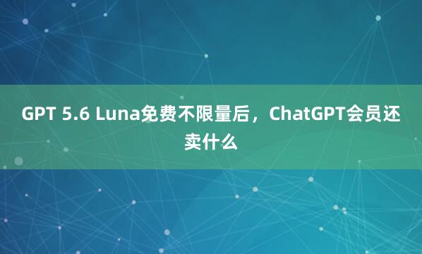 GPT 5.6 Luna免费不限量后，ChatGPT会员还卖什么
