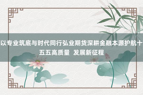 以专业筑底与时代同行弘业期货深耕金融本源护航十五五高质量  发展新征程