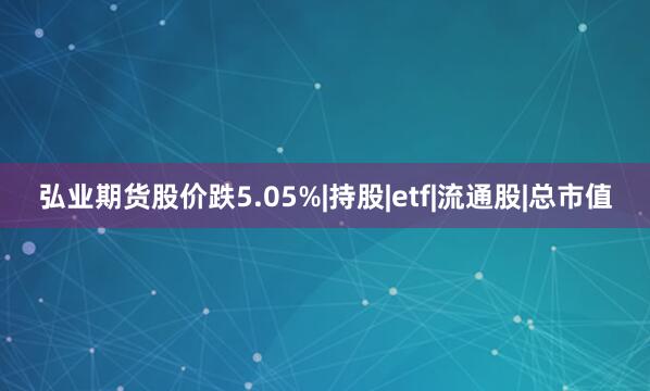 弘业期货股价跌5.05%|持股|etf|流通股|总市值