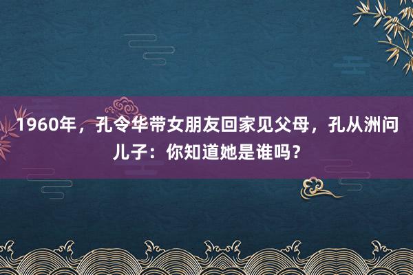 1960年，孔令华带女朋友回家见父母，孔从洲问儿子：你知道她是谁吗？