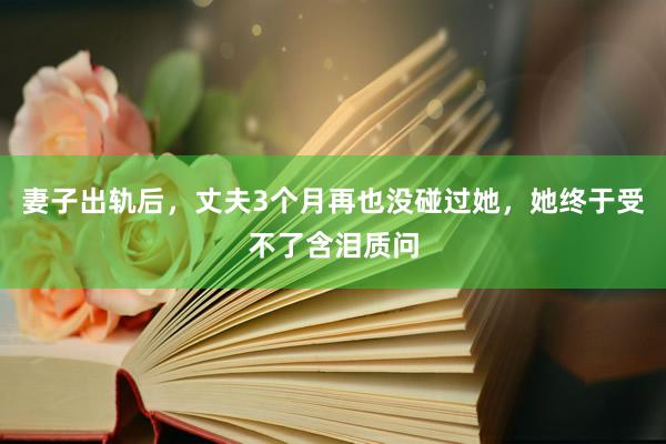 妻子出轨后，丈夫3个月再也没碰过她，她终于受不了含泪质问
